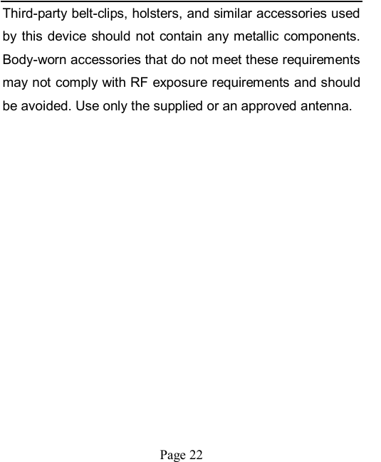    Page 22   Third-party belt-clips, holsters, and similar accessories used by this  device  should not  contain  any metallic components. Body-worn accessories that do not meet these requirements may not comply with RF exposure requirements and should be avoided. Use only the supplied or an approved antenna.   