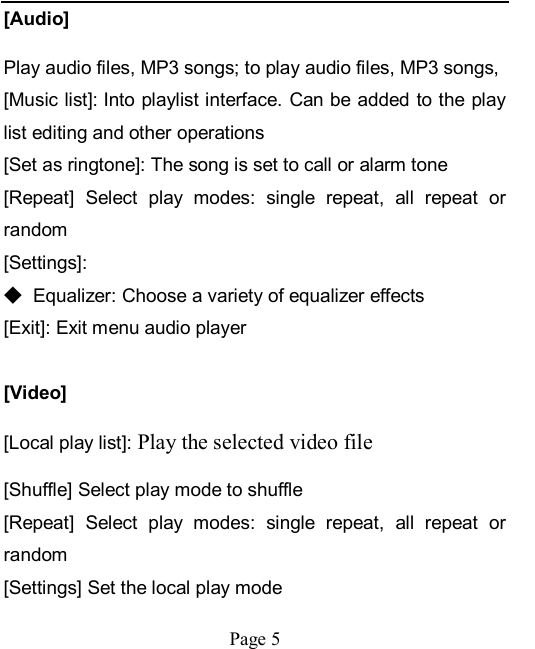    Page 5   [Audio] Play audio files, MP3 songs; to play audio files, MP3 songs,   [Music list]: Into playlist interface. Can be added to the play list editing and other operations [Set as ringtone]: The song is set to call or alarm tone [Repeat]  Select  play  modes:  single  repeat,  all  repeat  or random [Settings]: ◆ Equalizer: Choose a variety of equalizer effects [Exit]: Exit menu audio player  [Video] [Local play list]: Play the selected video file [Shuffle] Select play mode to shuffle [Repeat]  Select  play  modes:  single  repeat,  all  repeat  or random [Settings] Set the local play mode 