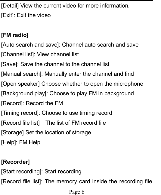    Page 6   [Detail] View the current video for more information.   [Exit]: Exit the video  [FM radio] [Auto search and save]: Channel auto search and save [Channel list]: View channel list [Save]: Save the channel to the channel list [Manual search]: Manually enter the channel and find [Open speaker] Choose whether to open the microphone [Background play]: Choose to play FM in background [Record]: Record the FM [Timing record]: Choose to use timing record [Record file list]    The list of FM record file [Storage] Set the location of storage [Help]: FM Help  [Recorder] [Start recording]: Start recording [Record file list]: The memory  card inside  the  recording file 