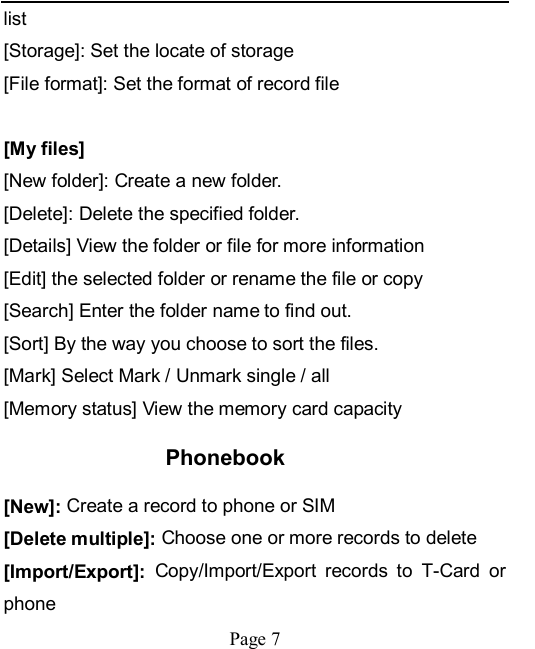    Page 7   list [Storage]: Set the locate of storage [File format]: Set the format of record file  [My files] [New folder]: Create a new folder. [Delete]: Delete the specified folder. [Details] View the folder or file for more information [Edit] the selected folder or rename the file or copy [Search] Enter the folder name to find out. [Sort] By the way you choose to sort the files. [Mark] Select Mark / Unmark single / all [Memory status] View the memory card capacity Phonebook [New]: Create a record to phone or SIM [Delete multiple]: Choose one or more records to delete [Import/Export]:  Copy/Import/Export  records  to  T-Card  or phone 