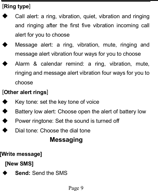    Page 9   [Ring type] ◆ Call alert:  a ring, vibration,  quiet, vibration and ringing and  ringing  after  the  first  five  vibration  incoming  call alert for you to choose ◆ Message  alert:  a  ring,  vibration,  mute,  ringing  and message alert vibration four ways for you to choose ◆ Alarm  &amp;  calendar  remind:  a  ring,  vibration,  mute, ringing and message alert vibration four ways for you to choose [Other alert rings] ◆ Key tone: set the key tone of voice ◆ Battery low alert: Choose open the alert of battery low ◆ Power ringtone: Set the sound is turned off ◆ Dial tone: Choose the dial tone Messaging [Write message] [New SMS]  Send: Send the SMS 
