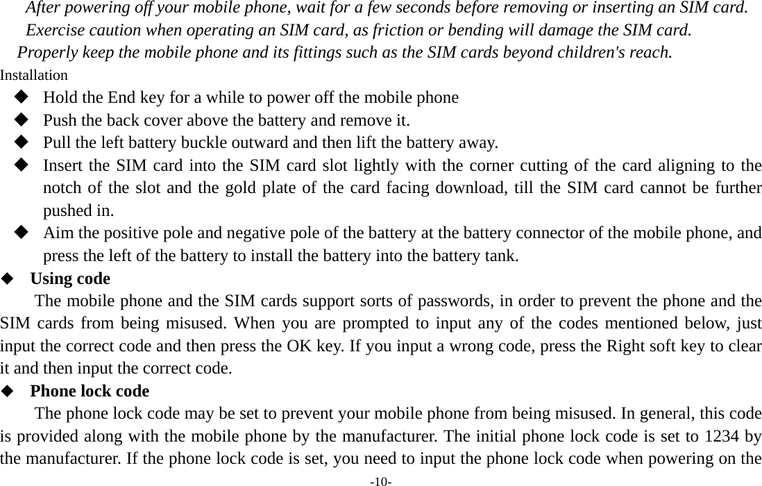  -10- After powering off your mobile phone, wait for a few seconds before removing or inserting an SIM card. Exercise caution when operating an SIM card, as friction or bending will damage the SIM card. Properly keep the mobile phone and its fittings such as the SIM cards beyond children&apos;s reach. Installation  Hold the End key for a while to power off the mobile phone  Push the back cover above the battery and remove it.  Pull the left battery buckle outward and then lift the battery away.  Insert the SIM card into the SIM card slot lightly with the corner cutting of the card aligning to the notch of the slot and the gold plate of the card facing download, till the SIM card cannot be further pushed in.  Aim the positive pole and negative pole of the battery at the battery connector of the mobile phone, and press the left of the battery to install the battery into the battery tank.  Using code The mobile phone and the SIM cards support sorts of passwords, in order to prevent the phone and the SIM cards from being misused. When you are prompted to input any of the codes mentioned below, just input the correct code and then press the OK key. If you input a wrong code, press the Right soft key to clear it and then input the correct code.    Phone lock code The phone lock code may be set to prevent your mobile phone from being misused. In general, this code is provided along with the mobile phone by the manufacturer. The initial phone lock code is set to 1234 by the manufacturer. If the phone lock code is set, you need to input the phone lock code when powering on the 