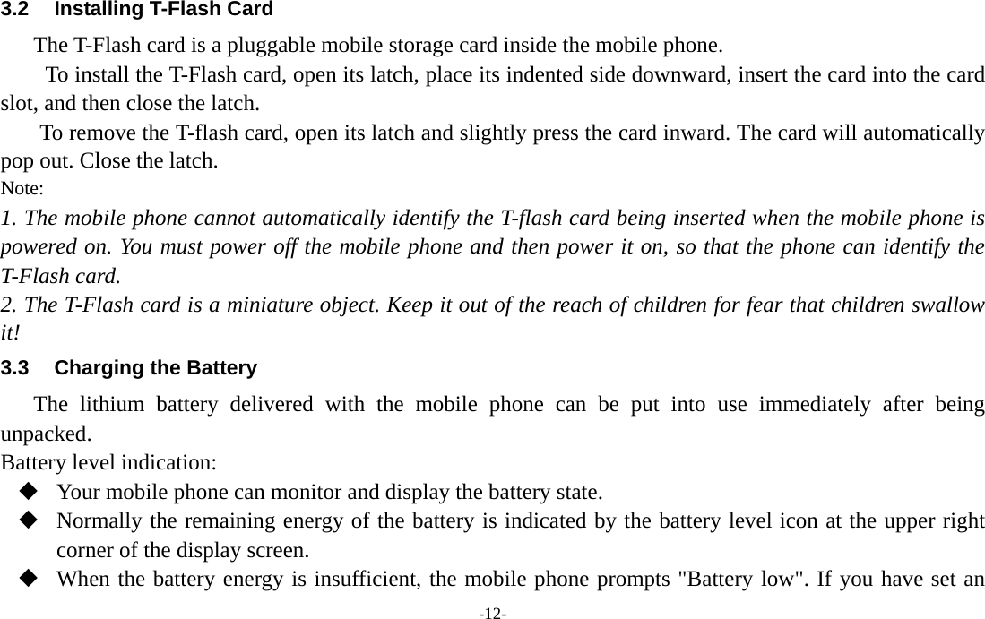  -12- 3.2  Installing T-Flash Card The T-Flash card is a pluggable mobile storage card inside the mobile phone. To install the T-Flash card, open its latch, place its indented side downward, insert the card into the card slot, and then close the latch. To remove the T-flash card, open its latch and slightly press the card inward. The card will automatically pop out. Close the latch. Note: 1. The mobile phone cannot automatically identify the T-flash card being inserted when the mobile phone is powered on. You must power off the mobile phone and then power it on, so that the phone can identify the T-Flash card. 2. The T-Flash card is a miniature object. Keep it out of the reach of children for fear that children swallow it! 3.3  Charging the Battery The lithium battery delivered with the mobile phone can be put into use immediately after being unpacked.  Battery level indication:  Your mobile phone can monitor and display the battery state.  Normally the remaining energy of the battery is indicated by the battery level icon at the upper right corner of the display screen.  When the battery energy is insufficient, the mobile phone prompts &quot;Battery low&quot;. If you have set an 