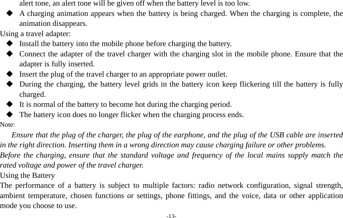  -13- alert tone, an alert tone will be given off when the battery level is too low.  A charging animation appears when the battery is being charged. When the charging is complete, the animation disappears. Using a travel adapter:  Install the battery into the mobile phone before charging the battery.  Connect the adapter of the travel charger with the charging slot in the mobile phone. Ensure that the adapter is fully inserted.  Insert the plug of the travel charger to an appropriate power outlet.  During the charging, the battery level grids in the battery icon keep flickering till the battery is fully charged.  It is normal of the battery to become hot during the charging period.  The battery icon does no longer flicker when the charging process ends. Note: Ensure that the plug of the charger, the plug of the earphone, and the plug of the USB cable are inserted in the right direction. Inserting them in a wrong direction may cause charging failure or other problems. Before the charging, ensure that the standard voltage and frequency of the local mains supply match the rated voltage and power of the travel charger. Using the Battery The performance of a battery is subject to multiple factors: radio network configuration, signal strength, ambient temperature, chosen functions or settings, phone fittings, and the voice, data or other application mode you choose to use. 
