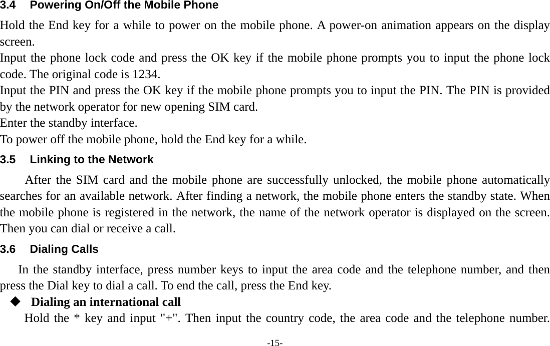  -15- 3.4  Powering On/Off the Mobile Phone Hold the End key for a while to power on the mobile phone. A power-on animation appears on the display screen. Input the phone lock code and press the OK key if the mobile phone prompts you to input the phone lock code. The original code is 1234. Input the PIN and press the OK key if the mobile phone prompts you to input the PIN. The PIN is provided by the network operator for new opening SIM card. Enter the standby interface. To power off the mobile phone, hold the End key for a while. 3.5  Linking to the Network After the SIM card and the mobile phone are successfully unlocked, the mobile phone automatically searches for an available network. After finding a network, the mobile phone enters the standby state. When the mobile phone is registered in the network, the name of the network operator is displayed on the screen. Then you can dial or receive a call. 3.6 Dialing Calls In the standby interface, press number keys to input the area code and the telephone number, and then press the Dial key to dial a call. To end the call, press the End key.  Dialing an international call Hold the * key and input &quot;+&quot;. Then input the country code, the area code and the telephone number. 