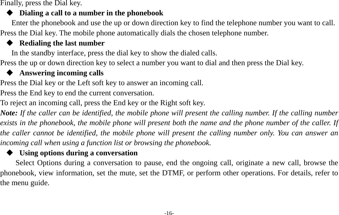  -16- Finally, press the Dial key.  Dialing a call to a number in the phonebook Enter the phonebook and use the up or down direction key to find the telephone number you want to call. Press the Dial key. The mobile phone automatically dials the chosen telephone number.  Redialing the last number In the standby interface, press the dial key to show the dialed calls. Press the up or down direction key to select a number you want to dial and then press the Dial key.  Answering incoming calls Press the Dial key or the Left soft key to answer an incoming call. Press the End key to end the current conversation. To reject an incoming call, press the End key or the Right soft key. Note: If the caller can be identified, the mobile phone will present the calling number. If the calling number exists in the phonebook, the mobile phone will present both the name and the phone number of the caller. If the caller cannot be identified, the mobile phone will present the calling number only. You can answer an incoming call when using a function list or browsing the phonebook.  Using options during a conversation Select Options during a conversation to pause, end the ongoing call, originate a new call, browse the phonebook, view information, set the mute, set the DTMF, or perform other operations. For details, refer to the menu guide. 