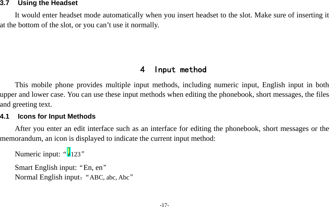  -17- 3.7  Using the Headset It would enter headset mode automatically when you insert headset to the slot. Make sure of inserting it at the bottom of the slot, or you can’t use it normally.    4 Input method This mobile phone provides multiple input methods, including numeric input, English input in both upper and lower case. You can use these input methods when editing the phonebook, short messages, the files and greeting text. 4.1  Icons for Input Methods After you enter an edit interface such as an interface for editing the phonebook, short messages or the memorandum, an icon is displayed to indicate the current input method: Numeric input:“123” Smart English input:“En, en” Normal English input：“ABC, abc, Abc” 