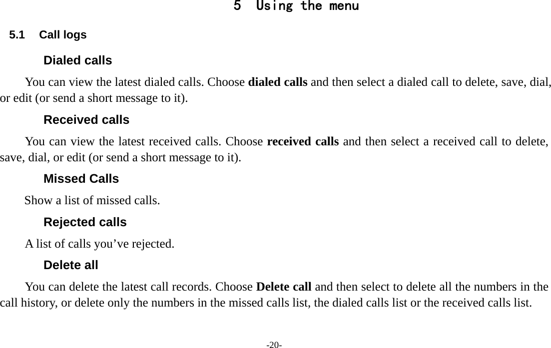  -20- 5 Using the menu 5.1 Call logs Dialed calls You can view the latest dialed calls. Choose dialed calls and then select a dialed call to delete, save, dial, or edit (or send a short message to it). Received calls You can view the latest received calls. Choose received calls and then select a received call to delete, save, dial, or edit (or send a short message to it). Missed Calls Show a list of missed calls. Rejected calls A list of calls you’ve rejected. Delete all   You can delete the latest call records. Choose Delete call and then select to delete all the numbers in the call history, or delete only the numbers in the missed calls list, the dialed calls list or the received calls list. 