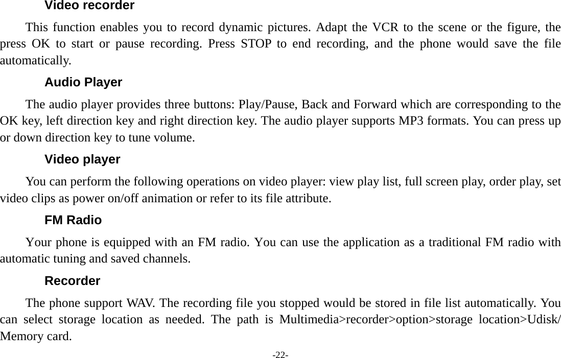  -22- Video recorder This function enables you to record dynamic pictures. Adapt the VCR to the scene or the figure, the press OK to start or pause recording. Press STOP to end recording, and the phone would save the file automatically.  Audio Player The audio player provides three buttons: Play/Pause, Back and Forward which are corresponding to the OK key, left direction key and right direction key. The audio player supports MP3 formats. You can press up or down direction key to tune volume. Video player You can perform the following operations on video player: view play list, full screen play, order play, set video clips as power on/off animation or refer to its file attribute. FM Radio Your phone is equipped with an FM radio. You can use the application as a traditional FM radio with automatic tuning and saved channels. Recorder The phone support WAV. The recording file you stopped would be stored in file list automatically. You can select storage location as needed. The path is Multimedia&gt;recorder&gt;option&gt;storage location&gt;Udisk/ Memory card. 