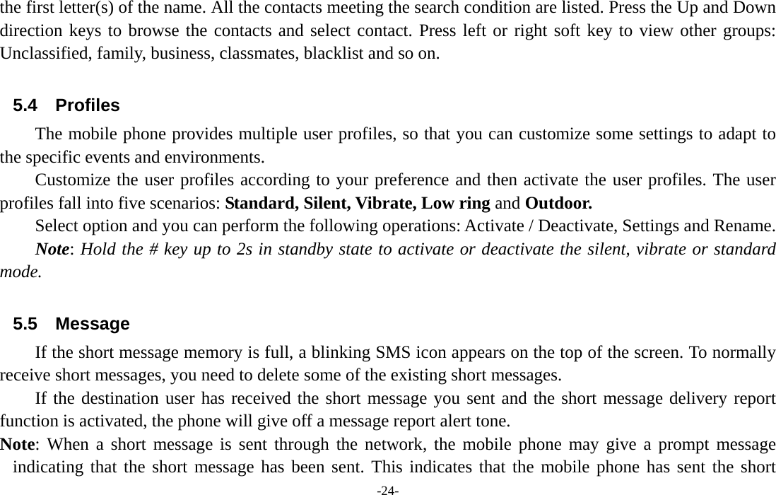  -24- the first letter(s) of the name. All the contacts meeting the search condition are listed. Press the Up and Down direction keys to browse the contacts and select contact. Press left or right soft key to view other groups: Unclassified, family, business, classmates, blacklist and so on.  5.4 Profiles The mobile phone provides multiple user profiles, so that you can customize some settings to adapt to the specific events and environments. Customize the user profiles according to your preference and then activate the user profiles. The user profiles fall into five scenarios: Standard, Silent, Vibrate, Low ring and Outdoor. Select option and you can perform the following operations: Activate / Deactivate, Settings and Rename. Note: Hold the # key up to 2s in standby state to activate or deactivate the silent, vibrate or standard mode.  5.5 Message If the short message memory is full, a blinking SMS icon appears on the top of the screen. To normally receive short messages, you need to delete some of the existing short messages. If the destination user has received the short message you sent and the short message delivery report function is activated, the phone will give off a message report alert tone. Note: When a short message is sent through the network, the mobile phone may give a prompt message indicating that the short message has been sent. This indicates that the mobile phone has sent the short 