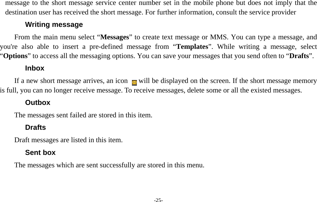  -25- message to the short message service center number set in the mobile phone but does not imply that the destination user has received the short message. For further information, consult the service provider Writing message From the main menu select “Messages” to create text message or MMS. You can type a message, and you&apos;re also able to insert a pre-defined message from “Templates”. While writing a message, select “Options” to access all the messaging options. You can save your messages that you send often to “Drafts”. Inbox If a new short message arrives, an icon      will be displayed on the screen. If the short message memory is full, you can no longer receive message. To receive messages, delete some or all the existed messages.   Outbox The messages sent failed are stored in this item.   Drafts Draft messages are listed in this item. Sent box The messages which are sent successfully are stored in this menu.  