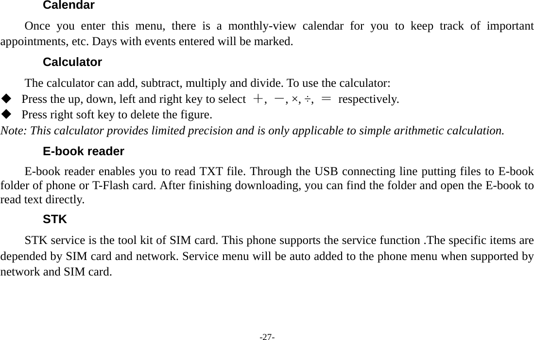  -27- Calendar Once you enter this menu, there is a monthly-view calendar for you to keep track of important appointments, etc. Days with events entered will be marked. Calculator The calculator can add, subtract, multiply and divide. To use the calculator:    Press the up, down, left and right key to select  ＋,  －, ×, ÷,  ＝ respectively.  Press right soft key to delete the figure. Note: This calculator provides limited precision and is only applicable to simple arithmetic calculation. E-book reader E-book reader enables you to read TXT file. Through the USB connecting line putting files to E-book folder of phone or T-Flash card. After finishing downloading, you can find the folder and open the E-book to read text directly. STK STK service is the tool kit of SIM card. This phone supports the service function .The specific items are depended by SIM card and network. Service menu will be auto added to the phone menu when supported by network and SIM card.  