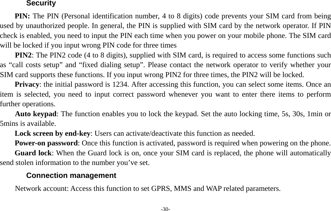  -30- Security PIN: The PIN (Personal identification number, 4 to 8 digits) code prevents your SIM card from being used by unauthorized people. In general, the PIN is supplied with SIM card by the network operator. If PIN check is enabled, you need to input the PIN each time when you power on your mobile phone. The SIM card will be locked if you input wrong PIN code for three times     PIN2: The PIN2 code (4 to 8 digits), supplied with SIM card, is required to access some functions such as “call costs setup” and “fixed dialing setup”. Please contact the network operator to verify whether your SIM card supports these functions. If you input wrong PIN2 for three times, the PIN2 will be locked. Privacy: the initial password is 1234. After accessing this function, you can select some items. Once an item is selected, you need to input correct password whenever you want to enter there items to perform further operations.       Auto keypad: The function enables you to lock the keypad. Set the auto locking time, 5s, 30s, 1min or 5mins is available. Lock screen by end-key: Users can activate/deactivate this function as needed. Power-on password: Once this function is activated, password is required when powering on the phone.   Guard lock: When the Guard lock is on, once your SIM card is replaced, the phone will automatically send stolen information to the number you’ve set. Connection management     Network account: Access this function to set GPRS, MMS and WAP related parameters.  