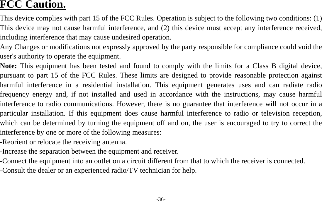  -36- FCC Caution. This device complies with part 15 of the FCC Rules. Operation is subject to the following two conditions: (1) This device may not cause harmful interference, and (2) this device must accept any interference received, including interference that may cause undesired operation. Any Changes or modifications not expressly approved by the party responsible for compliance could void the user&apos;s authority to operate the equipment. Note: This equipment has been tested and found to comply with the limits for a Class B digital device, pursuant to part 15 of the FCC Rules. These limits are designed to provide reasonable protection against harmful interference in a residential installation. This equipment generates uses and can radiate radio frequency energy and, if not installed and used in accordance with the instructions, may cause harmful interference to radio communications. However, there is no guarantee that interference will not occur in a particular installation. If this equipment does cause harmful interference to radio or television reception, which can be determined by turning the equipment off and on, the user is encouraged to try to correct the interference by one or more of the following measures: -Reorient or relocate the receiving antenna. -Increase the separation between the equipment and receiver. -Connect the equipment into an outlet on a circuit different from that to which the receiver is connected. -Consult the dealer or an experienced radio/TV technician for help.   