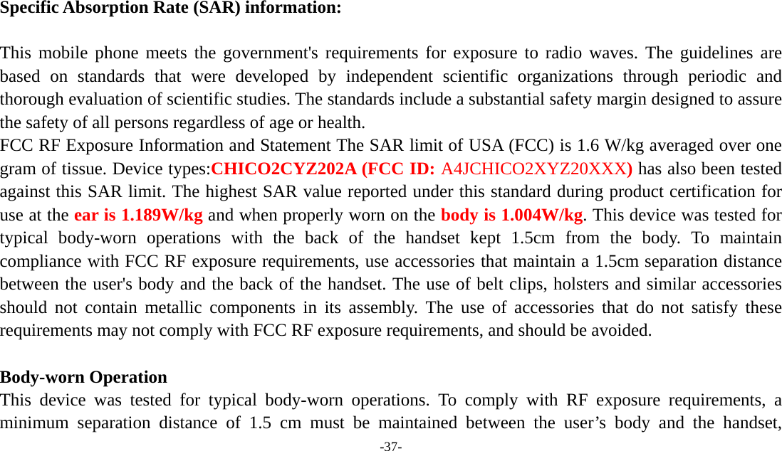  -37-   Specific Absorption Rate (SAR) information: 　 This mobile phone meets the government&apos;s requirements for exposure to radio waves. The guidelines are based on standards that were developed by independent scientific organizations through periodic and thorough evaluation of scientific studies. The standards include a substantial safety margin designed to assure the safety of all persons regardless of age or health. FCC RF Exposure Information and Statement The SAR limit of USA (FCC) is 1.6 W/kg averaged over one gram of tissue. Device types:CHICO2CYZ202A (FCC ID: A4JCHICO2XYZ20XXX) has also been tested against this SAR limit. The highest SAR value reported under this standard during product certification for use at the ear is 1.189W/kg and when properly worn on the body is 1.004W/kg. This device was tested for typical body-worn operations with the back of the handset kept 1.5cm from the body. To maintain compliance with FCC RF exposure requirements, use accessories that maintain a 1.5cm separation distance between the user&apos;s body and the back of the handset. The use of belt clips, holsters and similar accessories should not contain metallic components in its assembly. The use of accessories that do not satisfy these requirements may not comply with FCC RF exposure requirements, and should be avoided.  Body-worn Operation This device was tested for typical body-worn operations. To comply with RF exposure requirements, a minimum separation distance of 1.5 cm must be maintained between the user’s body and the handset, 