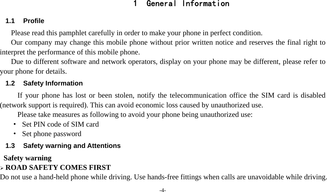  -4-  1 General Information 1.1 Profile    Please read this pamphlet carefully in order to make your phone in perfect condition.       Our company may change this mobile phone without prior written notice and reserves the final right to interpret the performance of this mobile phone.       Due to different software and network operators, display on your phone may be different, please refer to your phone for details. 1.2 Safety Information  If your phone has lost or been stolen, notify the telecommunication office the SIM card is disabled (network support is required). This can avoid economic loss caused by unauthorized use. Please take measures as following to avoid your phone being unauthorized use: ·  Set PIN code of SIM card ·  Set phone password 1.3  Safety warning and Attentions  Safety warning ¾ ROAD SAFETY COMES FIRST Do not use a hand-held phone while driving. Use hands-free fittings when calls are unavoidable while driving. 