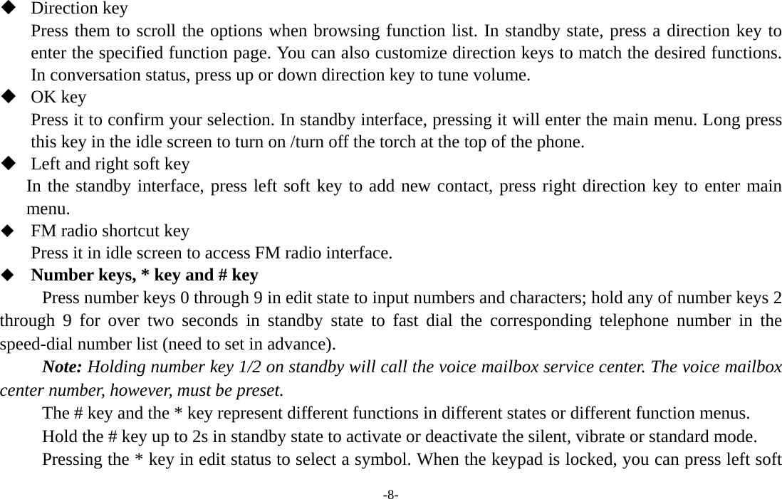  -8-  Direction key Press them to scroll the options when browsing function list. In standby state, press a direction key to enter the specified function page. You can also customize direction keys to match the desired functions. In conversation status, press up or down direction key to tune volume.  OK key Press it to confirm your selection. In standby interface, pressing it will enter the main menu. Long press this key in the idle screen to turn on /turn off the torch at the top of the phone.  Left and right soft key In the standby interface, press left soft key to add new contact, press right direction key to enter main menu.  FM radio shortcut key Press it in idle screen to access FM radio interface.  Number keys, * key and # key Press number keys 0 through 9 in edit state to input numbers and characters; hold any of number keys 2 through 9 for over two seconds in standby state to fast dial the corresponding telephone number in the speed-dial number list (need to set in advance). Note: Holding number key 1/2 on standby will call the voice mailbox service center. The voice mailbox center number, however, must be preset. The # key and the * key represent different functions in different states or different function menus. Hold the # key up to 2s in standby state to activate or deactivate the silent, vibrate or standard mode.   Pressing the * key in edit status to select a symbol. When the keypad is locked, you can press left soft 