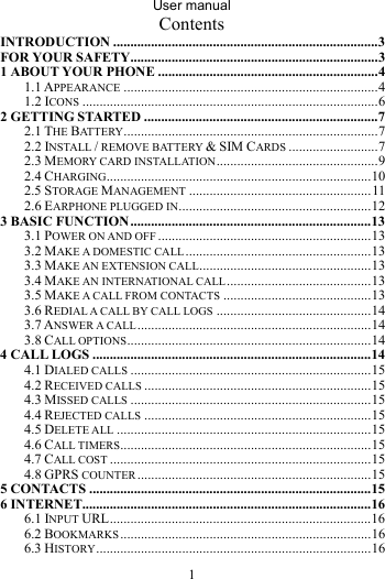 User manual 1 Contents INTRODUCTION .............................................................................3FOR YOUR SAFETY........................................................................31ABOUT YOUR PHONE ................................................................41.1 APPEARANCE ..........................................................................41.2 ICONS ......................................................................................62GETTING STARTED ....................................................................72.1 THE BATTERY..........................................................................72.2 INSTALL / REMOVE BATTERY &amp; SIM CARDS ..........................72.3 MEMORY CARD INSTALLATION...............................................92.4 CHARGING.............................................................................102.5 STORAGE MANAGEMENT .....................................................112.6 EARPHONE PLUGGED IN........................................................123 BASIC FUNCTION......................................................................133.1 POWER ON AND OFF ..............................................................133.2 MAKE A DOMESTIC CALL......................................................133.3 MAKE AN EXTENSION CALL..................................................133.4 MAKE AN INTERNATIONAL CALL..........................................133.5 MAKE A CALL FROM CONTACTS ...........................................133.6 REDIAL A CALL BY CALL LOGS .............................................143.7 ANSWER A CALL....................................................................143.8 CALL OPTIONS.......................................................................144 CALL LOGS .................................................................................144.1 DIALED CALLS ......................................................................154.2 RECEIVED CALLS ..................................................................154.3 MISSED CALLS ......................................................................154.4 REJECTED CALLS ..................................................................154.5 DELETE ALL ..........................................................................154.6 CALL TIMERS.........................................................................154.7 CALL COST ............................................................................154.8 GPRS COUNTER ....................................................................155 CONTACTS ..................................................................................156 INTERNET....................................................................................166.1 INPUT URL............................................................................166.2 BOOKMARKS.........................................................................166.3 HISTORY................................................................................16