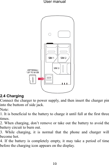 User manual 10   2.4 Charging Connect the charger to power supply, and then insert the charger pin into the buttom of side jack. Note:  1. It is beneficial to the battery to charge it until full at the first three times. 2. When charging, don’t remove or take out the battery to avoid the battery circuit to burn out. 3. While charging, it is normal that the phone and charger will become hot.   4. If the battery is completely empty, it may take a period of time before the charging icon appears on the display.   