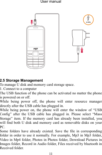 User manual 11     2.5 Storage Management To manage U disk and memory card storage space. 1. Connect to a computer The USB function of the phone can be activated no matter the phone is powered on or off. While being power off, the phone will enter resource manager directly after the USB cable has plugged in. While being power on, the phone will enter the window of “USB Config” after the USB cable has plugged in. Please select “Mass Storage” item. If the memory card has already been installed, you will find both U disk and memory card as removable disks on your PC. Some folders have already existed. Save the file in corresponding folder in order to use it normally. For example, Mp3 in Mp3 folder, Video in Mp4 folder, Photos in Photos folder, Download Pictures in Images folder, Record in Audio folder, Files received by bluetooth in Received folder. 