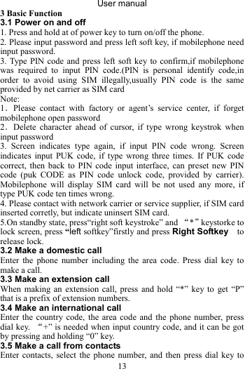 User manual 13 3 Basic Function 3.1 Power on and off 1. Press and hold at of power key to turn on/off the phone.   2. Please input password and press left soft key, if mobilephone need input password. 3. Type PIN code and press left soft key to confirm,if mobilephone was required to input PIN code.(PIN is personal identify code,in order to avoid using SIM illegally,usually PIN code is the same provided by net carrier as SIM card Note: 1．Please contact with factory or agent’s service center, if forget mobilephone open password 2．Delete character ahead of cursor, if type wrong keystrok when input password 3. Screen indicates type again, if input PIN code wrong. Screen indicates input PUK code, if type wrong three times. If PUK code correct, then back to PIN code input interface, can preset new PIN code (puk CODE as PIN code unlock code, provided by carrier). Mobilephone will display SIM card will be not used any more, if type PUK code ten times wrong. 4. Please contact with network carrier or service supplier, if SIM card inserted corretly, but indicate uninsert SIM card. 5.On standby state, press“right soft keystroke” and “*”keystorke to lock screen, press “left softkey”firstly and press Right Softkey  to release lock. 3.2 Make a domestic call Enter the phone number including the area code. Press dial key to make a call.   3.3 Make an extension call When making an extension call, press and hold “*” key to get “P” that is a prefix of extension numbers.   3.4 Make an international call Enter the country code, the area code and the phone number, press dial key.  “+” is needed when input country code, and it can be got by pressing and holding “0” key. 3.5 Make a call from contacts Enter contacts, select the phone number, and then press dial key to 