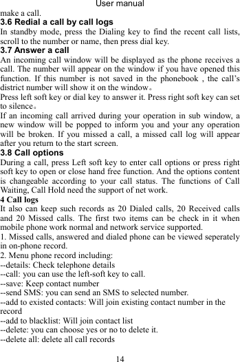 User manual 14 make a call. 3.6 Redial a call by call logs In standby mode, press the Dialing key to find the recent call lists, scroll to the number or name, then press dial key. 3.7 Answer a call An incoming call window will be displayed as the phone receives a call. The number will appear on the window if you have opened this function. If this number is not saved in the phonebook , the call’s district number will show it on the window。 Press left soft key or dial key to answer it. Press right soft key can set to silence。 If an incoming call arrived during your operation in sub window, a new window will be popped to inform you and your any operation will be broken. If you missed a call, a missed call log will appear after you return to the start screen. 3.8 Call options During a call, press Left soft key to enter call options or press right soft key to open or close hand free function. And the options content is changeable according to your call status. The functions of Call Waiting, Call Hold need the support of net work. 4 Call logs It also can keep such records as 20 Dialed calls, 20 Received calls and 20 Missed calls. The first two items can be check in it when mobile phone work normal and network service supported. 1. Missed calls, answered and dialed phone can be viewed seperately in on-phone record. 2. Menu phone record including: --details: Check telephone details --call: you can use the left-soft key to call. --save: Keep contact number --send SMS: you can send an SMS to selected number. --add to existed contacts: Will join existing contact number in the record --add to blacklist: Will join contact list --delete: you can choose yes or no to delete it. --delete all: delete all call records 
