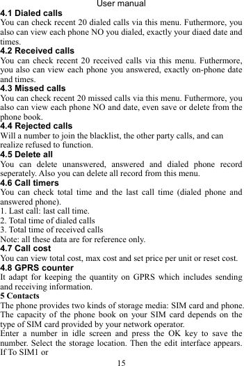 User manual 15 4.1 Dialed calls You can check recent 20 dialed calls via this menu. Futhermore, you also can view each phone NO you dialed, exactly your diaed date and times. 4.2 Received calls You can check recent 20 received calls via this menu. Futhermore, you also can view each phone you answered, exactly on-phone date and times. 4.3 Missed calls You can check recent 20 missed calls via this menu. Futhermore, you also can view each phone NO and date, even save or delete from the phone book. 4.4 Rejected calls Will a number to join the blacklist, the other party calls, and can realize refused to function. 4.5 Delete all   You can delete unanswered, answered and dialed phone record seperately. Also you can delete all record from this menu. 4.6 Call timers You can check total time and the last call time (dialed phone and answered phone). 1. Last call: last call time. 2. Total time of dialed calls 3. Total time of received calls Note: all these data are for reference only. 4.7 Call cost   You can view total cost, max cost and set price per unit or reset cost. 4.8 GPRS counter It adapt for keeping the quantity on GPRS which includes sending and receiving information.   5 Contacts The phone provides two kinds of storage media: SIM card and phone. The capacity of the phone book on your SIM card depends on the type of SIM card provided by your network operator. Enter a number in idle screen and press the OK key to save the number. Select the storage location. Then the edit interface appears. If To SIM1 or   