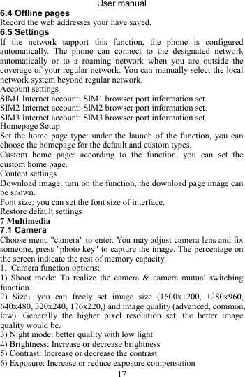 User manual 17 6.4 Offline pages Record the web addresses your have saved.   6.5 Settings If the network support this function, the phone is configured automatically. The phone can connect to the designated network automatically or to a roaming network when you are outside the coverage of your regular network. You can manually select the local network system beyond regular network. Account settings   SIM1 Internet account: SIM1 browser port information set.   SIM2 Internet account: SIM2 browser port information set. Homepage Setup   Set the home page type: under the launch of the function, you can choose the homepage for the default and custom types.   Custom home page: according to the function, you can set the custom home page. Content settings Download image: turn on the function, the download page image can be shown. Font size: you can set the font size of interface. Restore default settings 7 Multimedia 7.1 Camera Choose menu &quot;camera&quot; to enter. You may adjust camera lens and fix someone, press &quot;photo key&quot; to capture the image. The percentage on the screen indicate the rest of memory capacity. 1. Camera function options: 1) Shoot mode: To realize the camera &amp; camera mutual switching function 2) Size：you can freely set image size (1600x1200, 1280x960, 640x480, 320x240, 176x220,) and image quality (advanced, common, low). Generally the higher pixel resolution set, the better image quality would be. 3) Night mode: better quality with low light 4) Brightness: Increase or decrease brightness 5) Contrast: Increase or decrease the contrast 6) Exposure: Increase or reduce exposure compensation SIM3 Internet account: SIM3 browser port information set. 
