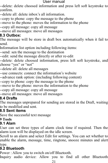 User manual 21 --delete: delete choosed information and press left soft keystroke to confirm. --delete all: delete inbox’s all information. --copy to phone: copy the message to the phone --move to the phone: moves the information to the phone   --copy all message: copy all message --move all messages: move all messages 8.3 Outbox: The message will be store in draft box automatically when it fail to send. Information list option including following items: --send: sen the message to the destination --edit: send the message directly or after re-edit   --delete: delete choosed information, press left soft keystroke, and choose “yes” or “not” --delete all: delete all messages --use connects: connect the information’s website   --advance rank option: (including following content) --copy to phone: copy the message to the phone --move to the phone: moves the information to the phone   --copy all message: copy all message --move all messages: move all messages 8.4 Drafts The messages unprepared for sending are stored in the Draft, waiting to be modified and sent. 8.5 Sent items Save the successful text message 9 Tools 9.1 Alam User can set three types of alarm clock time if required. Then the alarm icon will be displayed on the idle screen. Scroll to an alarm and select Edit for settings. You can set whether to enable the alarm, message, time, ringtone, snooze minutes and alert type. 9.2 Bluetooth Power : Allow you to switch on/off Bluetooth.   Inquiry audio device: Allow you to find all other Bluetooth 