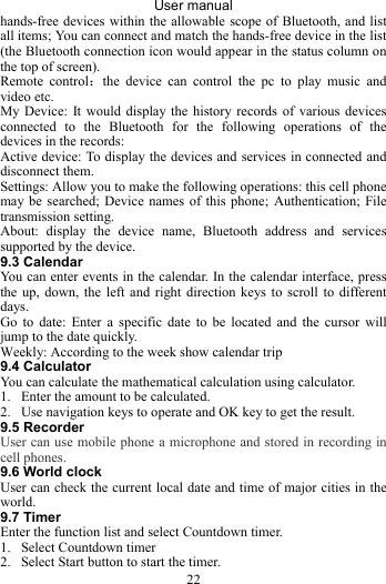 User manual 22 hands-free devices within the allowable scope of Bluetooth, and list all items; You can connect and match the hands-free device in the list (the Bluetooth connection icon would appear in the status column on the top of screen).   Remote control：the device can control the pc to play music and video etc. My Device: It would display the history records of various devices connected to the Bluetooth for the following operations of the devices in the records:   Active device: To display the devices and services in connected and disconnect them.   Settings: Allow you to make the following operations: this cell phone may be searched; Device names of this phone; Authentication; File transmission setting.   About: display the device name, Bluetooth address and services supported by the device. 9.3 Calendar You can enter events in the calendar. In the calendar interface, press the up, down, the left and right direction keys to scroll to different days. Go to date: Enter a specific date to be located and the cursor will jump to the date quickly. Weekly: According to the week show calendar trip 9.4 Calculator You can calculate the mathematical calculation using calculator. 1. Enter the amount to be calculated. 2. Use navigation keys to operate and OK key to get the result. 9.5 Recorder User can use mobile phone a microphone and stored in recording in cell phones.   9.6 World clock User can check the current local date and time of major cities in the world. 9.7 Timer Enter the function list and select Countdown timer. 1. Select Countdown timer   2. Select Start button to start the timer. 