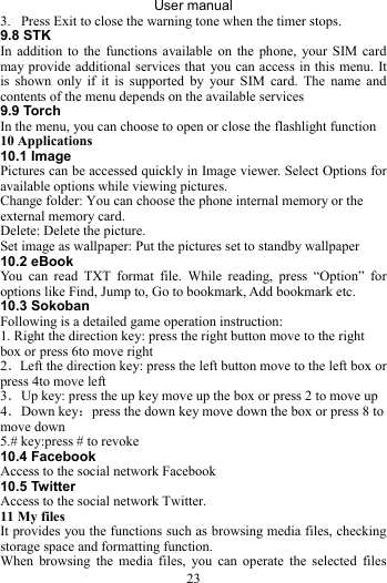 User manual 23 3. Press Exit to close the warning tone when the timer stops. 9.8 STK In addition to the functions available on the phone, your SIM card may provide additional services that you can access in this menu. It is shown only if it is supported by your SIM card. The name and contents of the menu depends on the available services 9.9 Torch In the menu, you can choose to open or close the flashlight function 10 Applications 10.1 Image Pictures can be accessed quickly in Image viewer. Select Options for available options while viewing pictures. Change folder: You can choose the phone internal memory or the external memory card. Delete: Delete the picture. Set image as wallpaper: Put the pictures set to standby wallpaper 10.2 eBook You can read TXT format file. While reading, press “Option” for options like Find, Jump to, Go to bookmark, Add bookmark etc. 10.3 Sokoban Following is a detailed game operation instruction: 1. Right the direction key: press the right button move to the right box or press 6to move right   2．Left the direction key: press the left button move to the left box or press 4to move left   3．Up key: press the up key move up the box or press 2 to move up 4．Down key：press the down key move down the box or press 8 to move down   5.# key:press # to revoke 10.4 Facebook Access to the social network Facebook 10.5 Twitter Access to the social network Twitter. 11 My files   It provides you the functions such as browsing media files, checking storage space and formatting function. When browsing the media files, you can operate the selected files 