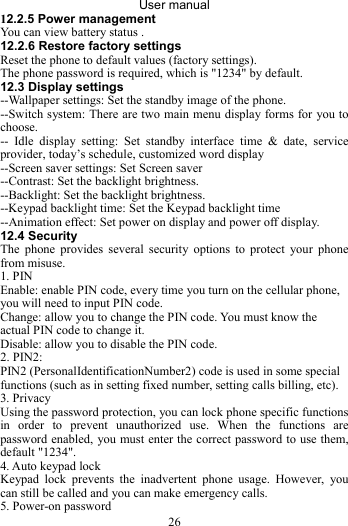 User manual 26 12.2.5 Power management You can view battery status . 12.2.6 Restore factory settings Reset the phone to default values (factory settings). The phone password is required, which is &quot;1234&quot; by default. 12.3 Display settings --Wallpaper settings: Set the standby image of the phone. --Switch system: There are two main menu display forms for you to choose. -- Idle display setting: Set standby interface time &amp; date, service provider, today’s schedule, customized word display --Screen saver settings: Set Screen saver --Contrast: Set the backlight brightness. --Backlight: Set the backlight brightness. --Keypad backlight time: Set the Keypad backlight time --Animation effect: Set power on display and power off display. 12.4 Security The phone provides several security options to protect your phone from misuse. 1. PIN Enable: enable PIN code, every time you turn on the cellular phone, you will need to input PIN code.   Change: allow you to change the PIN code. You must know the actual PIN code to change it. Disable: allow you to disable the PIN code. 2. PIN2: PIN2 (PersonalIdentificationNumber2) code is used in some special functions (such as in setting fixed number, setting calls billing, etc). 3. Privacy Using the password protection, you can lock phone specific functions in order to prevent unauthorized use. When the functions are password enabled, you must enter the correct password to use them, default &quot;1234&quot;. 4. Auto keypad lock Keypad lock prevents the inadvertent phone usage. However, you can still be called and you can make emergency calls. 5. Power-on password 