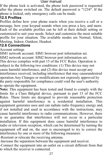 User manual 27 If the phone lock is activated, the phone lock password is requested after the phone switched on. The default password is &quot;1234&quot;. If the phone is locked, only emergency calls can be made. 12.5 Profiles   Profiles define how your phone reacts when you receive a call or a message, how your keypad sounds when you press a key, and more. Each of the available profiles can be left at their default setting or customized to suit your needs. Select and customize the most suitable profile for your situation. The available modes are Normal, Silent, Meeting, Indoor, Outdoor, Headset.   12.6 Connections Account settings   SIM1 network account: SIM1 browser port information set.   SIM2 network account: SIM2 browser port information set. This device complies with part 15 of the FCC Rules. Operation is subject to the following two conditions: (1) This device may not cause harmful interference, and (2) this device must accept any interference received, including interference that may causeundesired operation.Any Changes or modifications not expressly approved by the party responsible for compliance could void the user&apos;s authority to operate the equipment. Note: This equipment has been tested and found to comply with the limits for a Class Bdigital device, pursuant to part 15 of the FCC Rules. These limits are designed to provide reasonable protection against harmful interference in a residential installation. This equipment generates uses and can radiate radio frequency energy and, if not installed and used in accordance with the instructions, may cause harmful interference to radio communications. However, there is no guarantee that interference will not occur in a particular installation. If this equipment does cause harmful interference to radio or television reception, which can be determined by turning the equipment off and on, the user is encouraged to try to correct the interference by one or more of the following measures: -Reorient or relocate the receiving antenna. -Increase the separation between the equipment and receiver. -Connect the equipment into an outlet on a circuit different from that to which the receiver is connected. 