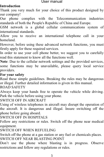 User manual 3 Introduction Thank you very much for your choice of this product designed by our company! Our phone complies with the Telecommunication industries standards of both the People&apos;s Republic of China and Europe. GSM network is a global cellular communications system of international standards.   Allow you to receive an international telephone call in your homeland. However, before using these advanced network functions, you must firstly apply for these required services. In order to use your cell phone better, we suggest you to carefully read this statement to know all the functions well. Note: Due to the cellular network settings and the provided services, some functions may be unavailable, please query local service providers. For your safety Read these simple guidelines. Breaking the rules may be dangerous or illegal. Further detailed information is given in this manual. ROAD SAFETY   Always keep your hands free to operate the vehicle while driving. Park the vehicle before using your phone. SWITCH OFF IN AIRCRAFT Using of wireless telephones in aircraft may disrupt the operation of the aircraft. It is dangerous and illegal. Insure switching off the phone before going aboard. SWITCH OFF IN HOSPITALS Follow any restrictions or rules. Switch off the phone near medical equipment. SWITCH OFF WHEN REFUELING Switch off the phone at a gas station or any fuel or chemicals places. SWITCH OFF NEAR BLASTING POINT Don’t use the phone where blasting is in progress. Observe restrictions and follow any regulations or rules. 