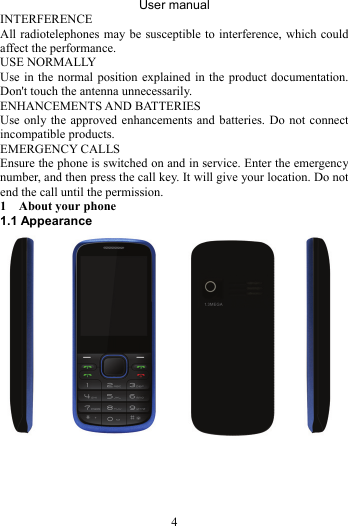 User manual 4 INTERFERENCE All radiotelephones may be susceptible to interference, which could affect the performance. USE NORMALLY Use in the normal position explained in the product documentation. Don&apos;t touch the antenna unnecessarily. ENHANCEMENTS AND BATTERIES Use only the approved enhancements and batteries. Do not connect incompatible products. EMERGENCY CALLS Ensure the phone is switched on and in service. Enter the emergency number, and then press the call key. It will give your location. Do not end the call until the permission. 1 About your phone   1.1 Appearance      