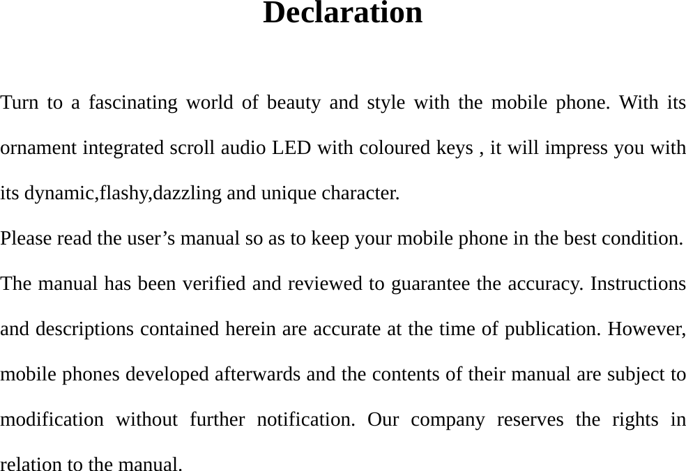 Declaration  Turn to a fascinating world of beauty and style with the mobile phone. With its ornament integrated scroll audio LED with coloured keys , it will impress you with its dynamic,flashy,dazzling and unique character. Please read the user’s manual so as to keep your mobile phone in the best condition. The manual has been verified and reviewed to guarantee the accuracy. Instructions and descriptions contained herein are accurate at the time of publication. However, mobile phones developed afterwards and the contents of their manual are subject to modification without further notification. Our company reserves the rights in relation to the manual. 