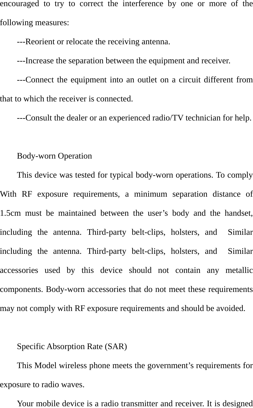 encouraged to try to correct the interference by one or more of the following measures:   ---Reorient or relocate the receiving antenna.   ---Increase the separation between the equipment and receiver.       ---Connect the equipment into an outlet on a circuit different from that to which the receiver is connected.     ---Consult the dealer or an experienced radio/TV technician for help.  Body-worn Operation     This device was tested for typical body-worn operations. To comply With RF exposure requirements, a minimum separation distance of  1.5cm must be maintained between the user’s body and the handset, including the antenna. Third-party belt-clips, holsters, and  Similar including the antenna. Third-party belt-clips, holsters, and  Similar accessories used by this device should not contain any metallic components. Body-worn accessories that do not meet these requirements may not comply with RF exposure requirements and should be avoided.     Specific Absorption Rate (SAR)   This Model wireless phone meets the government’s requirements for exposure to radio waves.   Your mobile device is a radio transmitter and receiver. It is designed 