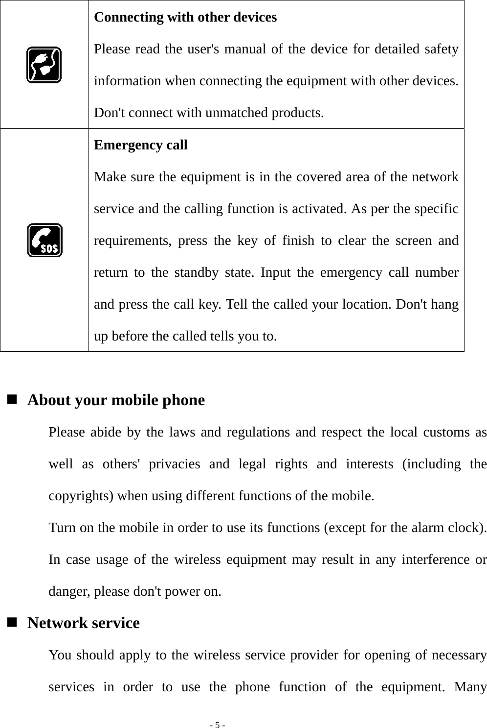   - 5 -  Connecting with other devices Please read the user&apos;s manual of the device for detailed safety information when connecting the equipment with other devices. Don&apos;t connect with unmatched products.  Emergency call Make sure the equipment is in the covered area of the network service and the calling function is activated. As per the specific requirements, press the key of finish to clear the screen and return to the standby state. Input the emergency call number and press the call key. Tell the called your location. Don&apos;t hang up before the called tells you to.   About your mobile phone Please abide by the laws and regulations and respect the local customs as well as others&apos; privacies and legal rights and interests (including the copyrights) when using different functions of the mobile. Turn on the mobile in order to use its functions (except for the alarm clock). In case usage of the wireless equipment may result in any interference or danger, please don&apos;t power on.  Network service You should apply to the wireless service provider for opening of necessary services in order to use the phone function of the equipment. Many 