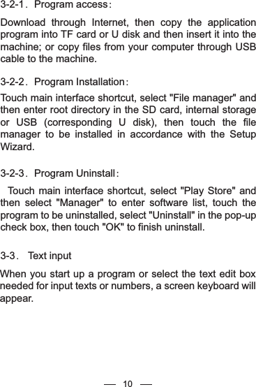 3-2-1．Program access：Download through Internet, then copy the application program into TF card or U disk and then insert it into the machine; or copy files from your computer through USB cable to the machine.3-2-2．Program Installation：Touch main interface shortcut, select &quot;File manager&quot; and then enter root directory in the SD card, internal storage or USB (corresponding U disk), then touch the file manager to be installed in accordance with the Setup Wizard.3-2-3．Program Uninstall：  Touch main interface shortcut, select &quot;Play Store&quot; and then select &quot;Manager&quot; to enter software list, touch the program to be uninstalled, select &quot;Uninstall&quot; in the pop-up check box, then touch &quot;OK&quot; to finish uninstall.3-3． Text inputWhen you start up a program or select the text edit box needed for input texts or numbers, a screen keyboard will appear. 10