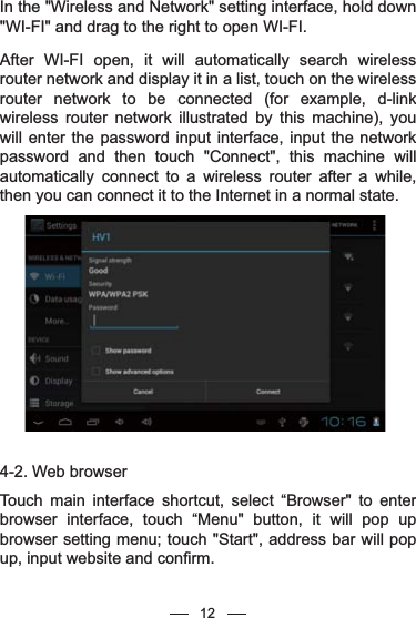 In the &quot;Wireless and Network&quot; setting interface, hold down &quot;WI-FI&quot; and drag to the right to open WI-FI.After WI-FI open, it will automatically search wireless router network and display it in a list, touch on the wireless router network to be connected (for example, d-link wireless router network illustrated by this machine), you will enter the password input interface, input the network password and then touch &quot;Connect&quot;, this machine will automatically connect to a wireless router after a while, then you can connect it to the Internet in a normal state.4-2. Web browserTouch main interface shortcut, select “Browser&quot; to enter browser interface, touch “Menu&quot; button, it will pop up browser setting menu; touch &quot;Start&quot;, address bar will pop up, input website and confirm. 12