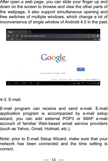 13After open a web page, you can slide your finger up and down on the screen to browse and view the other parts of the webpage, it also support simultaneous opening and free switches of multiple windows, which change a lot of inconvenience of single window of Android 4.0 in the past.4-3. E-mailE-mail program can receive and send e-mail. E-mail application program is accompanied by e-mail setup wizard, you can add external POP3 or IMAP e-mail account of familiar Web-based email service providers (such as Yahoo, Gmail, Hotmail, etc.).Note: prior to E-mail Setup Wizard, make sure that your network has been connected and the time setting is correct.