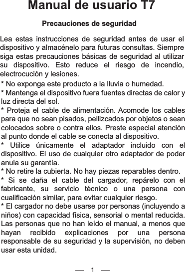 Manual de usuario T7Precauciones de seguridadLea estas instrucciones de seguridad antes de usar el dispositivo y almacénelo para futuras consultas. Siempre siga estas precauciones básicas de seguridad al utilizar su dispositivo. Esto reduce el riesgo de incendio, electrocución y lesiones.* No exponga este producto a la lluvia o humedad.* Mantenga el dispositivo fuera fuentes directas de calor y luz directa del sol.* Proteja el cable de alimentación. Acomode los cables para que no sean pisados, pellizcados por objetos o sean colocados sobre o contra ellos. Preste especial atención al punto donde el cable se conecta al dispositivo.* Utilice únicamente el adaptador incluido con el dispositivo. El uso de cualquier otro adaptador de poder anula su garantía.* No retire la cubierta. No hay piezas reparables dentro.* Si se daña el cable del cargador, repárelo con el fabricante, su servicio técnico o una persona con cualificación similar, para evitar cualquier riesgo.* El cargador no debe usarse por personas (incluyendo a niños) con capacidad física, sensorial o mental reducida. Las personas que no han leído el manual, a menos que hayan recibido explicaciones por una persona responsable de su seguridad y la supervisión, no deben usar esta unidad.1