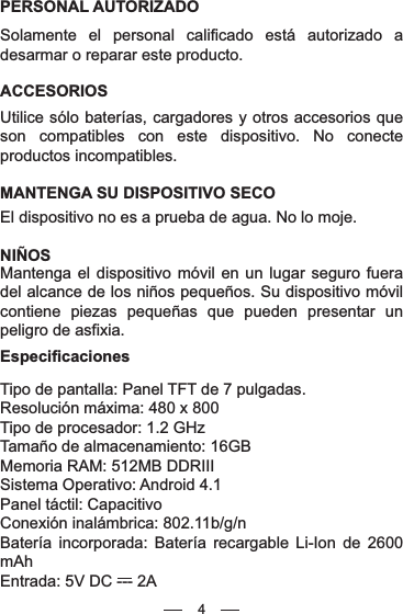 4PERSONAL AUTORIZADOSolamente el personal calificado está autorizado a desarmar o reparar este producto.ACCESORIOSUtilice sólo baterías, cargadores y otros accesorios que son compatibles con este dispositivo. No conecte productos incompatibles.MANTENGA SU DISPOSITIVO SECOEl dispositivo no es a prueba de agua. No lo moje.NIÑOSMantenga el dispositivo móvil en un lugar seguro fuera del alcance de los niños pequeños. Su dispositivo móvil contiene piezas pequeñas que pueden presentar un peligro de asfixia.EspecificacionesTipo de pantalla: Panel TFT de 7 pulgadas.Resolución máxima: 480 x 800Tipo de procesador: 1.2 GHzTamaño de almacenamiento: 16GBMemoria RAM: 512MB DDRIIISistema Operativo: Android 4.1Panel táctil: CapacitivoConexión inalámbrica: 802.11b/g/nBatería incorporada: Batería recargable Li-Ion de 2600 mAhEntrada: 5V DC --- 2A