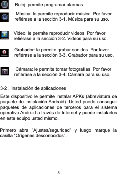  Reloj: permite programar alarmas. Música: le permite reproducir música. Por favor refiérase a la sección 3-1. Música para su uso.Video: le permite reproducir videos. Por favor refiérase a la sección 3-2. Videos para su uso.Grabador: le permite grabar sonidos. Por favor refiérase a la sección 3-3. Grabador para su uso.  Cámara: le permite tomar fotografías. Por favor refiérase a la sección 3-4. Cámara para su uso. 3-2．Instalación de aplicacionesEste dispositivo le permite instalar APKs (abreviatura de paquete de instalación Android). Usted puede conseguir paquetes de aplicaciones de terceros para el sistema operativo Android a través de Internet y puede instalarlos en este equipo usted mismo.Primero abra &quot;Ajustes/seguridad&quot; y luego marque la casilla &quot;Orígenes desconocidos&quot;.8