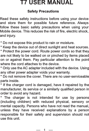 T7 USER MANUALSafety PrecautionsRead these safety instructions before using your device and store them for possible future reference. Always follow these basic safety precautions when using your Mobile device. This reduces the risk of fire, electric shock, and injury.* Do not expose this product to rain or moisture.* Keep the device out of direct sunlight and heat sources.* Protect the power cord. Route power cords so that they are not likely to be walked on or pinched by items placed on or against them. Pay particular attention to the point where the cord attaches to the device.* Only use the AC adapter included with the device. Using any other power adapter voids your warranty.* Do not remove the cover. There are no user-serviceable parts inside.* If the charger cord is damaged, have it repaired by the manufacturer, its service or a similarly qualified person in order to avoid any hazard.* The charger is not intended for use by persons (including children) with reduced physical, sensory or mental capacity. Persons who have not read the manual, unless they have received explanations by a person responsible for their safety and supervision should not use this unit.1