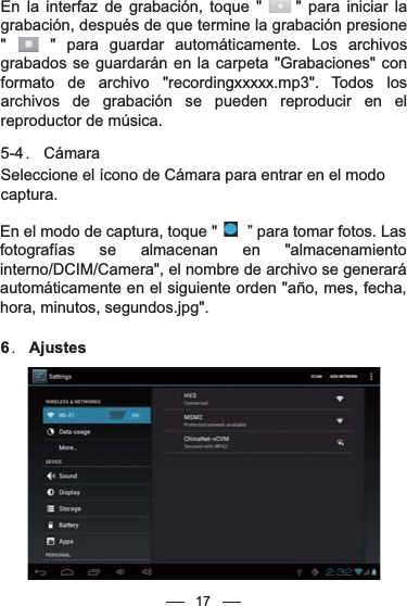 17En la interfaz de grabación, toque &quot;     &quot; para iniciar la grabación, después de que termine la grabación presione &quot;    &quot; para guardar automáticamente. Los archivos grabados se guardarán en la carpeta &quot;Grabaciones&quot; con formato de archivo &quot;recordingxxxxx.mp3&quot;. Todos los archivos de grabación se pueden reproducir en el reproductor de música.5-4． CámaraSeleccione el ícono de Cámara para entrar en el modo captura.En el modo de captura, toque &quot;       ” para tomar fotos. Las fotografías se almacenan en &quot;almacenamiento interno/DCIM/Camera&quot;, el nombre de archivo se generará automáticamente en el siguiente orden &quot;año, mes, fecha, hora, minutos, segundos.jpg&quot;. 6． Ajustes