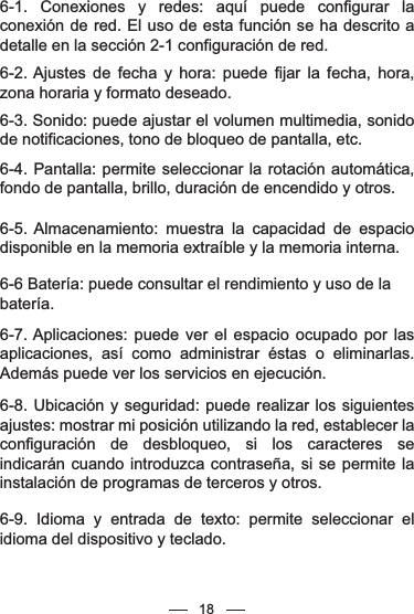 186-1. Conexiones y redes: aquí puede configurar la conexión de red. El uso de esta función se ha descrito a detalle en la sección 2-1 configuración de red.6-2. Ajustes de fecha y hora: puede fijar la fecha, hora, zona horaria y formato deseado.6-3. Sonido: puede ajustar el volumen multimedia, sonido de notificaciones, tono de bloqueo de pantalla, etc. 6-4. Pantalla: permite seleccionar la rotación automática, fondo de pantalla, brillo, duración de encendido y otros.6-5. Almacenamiento: muestra la capacidad de espacio disponible en la memoria extraíble y la memoria interna.6-6 Batería: puede consultar el rendimiento y uso de la batería.6-7. Aplicaciones: puede ver el espacio ocupado por las aplicaciones, así como administrar éstas o eliminarlas. Además puede ver los servicios en ejecución.6-8. Ubicación y seguridad: puede realizar los siguientes ajustes: mostrar mi posición utilizando la red, establecer la configuración de desbloqueo, si los caracteres se indicarán cuando introduzca contraseña, si se permite la instalación de programas de terceros y otros.6-9. Idioma y entrada de texto: permite seleccionar el idioma del dispositivo y teclado.