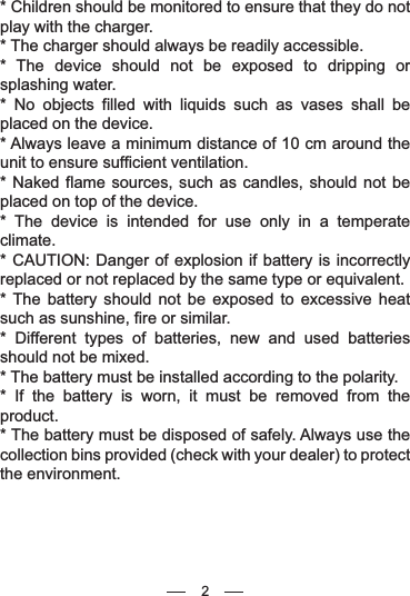 * Children should be monitored to ensure that they do not play with the charger.* The charger should always be readily accessible.* The device should not be exposed to dripping or splashing water.* No objects filled with liquids such as vases shall be placed on the device.* Always leave a minimum distance of 10 cm around the unit to ensure sufficient ventilation.* Naked flame sources, such as candles, should not be placed on top of the device.* The device is intended for use only in a temperate climate.* CAUTION: Danger of explosion if battery is incorrectly replaced or not replaced by the same type or equivalent.* The battery should not be exposed to excessive heat such as sunshine, fire or similar.* Different types of batteries, new and used batteries should not be mixed.* The battery must be installed according to the polarity.* If the battery is worn, it must be removed from the product.* The battery must be disposed of safely. Always use the collection bins provided (check with your dealer) to protect the environment.2