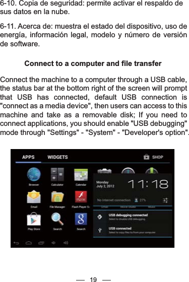 196-10. Copia de seguridad: permite activar el respaldo de sus datos en la nube.6-11. Acerca de: muestra el estado del dispositivo, uso de energía, información legal, modelo y número de versión de software.Connect to a computer and file transferConnect the machine to a computer through a USB cable, the status bar at the bottom right of the screen will prompt that USB has connected, default USB connection is &quot;connect as a media device&quot;, then users can access to this machine and take as a removable disk; If you need to connect applications, you should enable &quot;USB debugging&quot; mode through &quot;Settings&quot; - &quot;System&quot; - &quot;Developer&apos;s option&quot;.