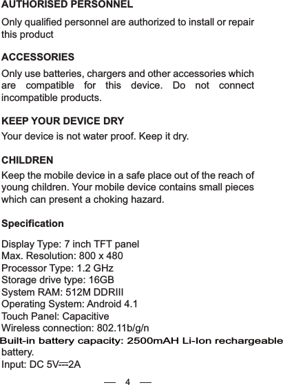 4AUTHORISED PERSONNELOnly qualified personnel are authorized to install or repair this productACCESSORIESOnly use batteries, chargers and other accessories which are compatible for this device. Do not connect incompatible products.KEEP YOUR DEVICE DRYYour device is not water proof. Keep it dry.CHILDRENKeep the mobile device in a safe place out of the reach of young children. Your mobile device contains small pieces which can present a choking hazard.              SpecificationDisplay Type: 7 inch TFT panelMax. Resolution: 800 x 480Processor Type: 1.2 GHzStorage drive type: 16GBSystem RAM: 512M DDRIIIOperating System: Android 4.1Touch Panel: CapacitiveWireless connection: 802.11b/g/nbattery.Input: DC 5V---2ABuilt-in battery capacity: 2500mAH Li-Ion rechargeable 